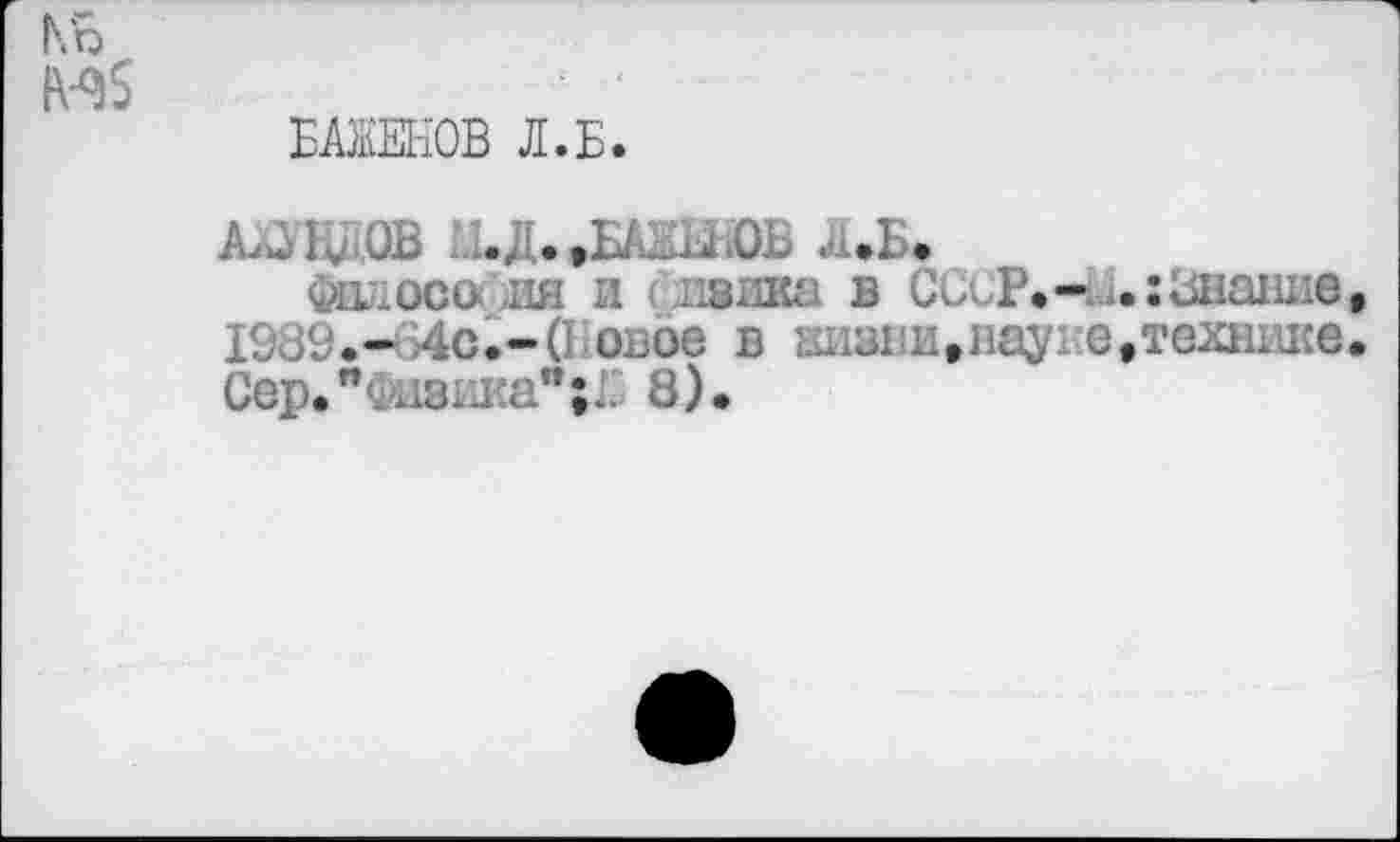 ﻿БАЖЕНОВ Л.Б.
Ал, К-OB .Д.,БАЖиЮЬ л.Б.
.. jjco( J3H и сшика в CCCP.-èu:Знание 1939.- 4с.-(1 оьоо в Ш181ш»наухе,технике Сер."шзика";1 8).